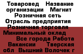 Товаровед › Название организации ­ Магнит, Розничная сеть › Отрасль предприятия ­ Розничная торговля › Минимальный оклад ­ 27 500 - Все города Работа » Вакансии   . Тверская обл.,Вышний Волочек г.